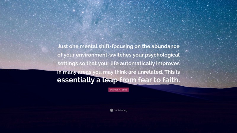 Martha N. Beck Quote: “Just one mental shift-focusing on the abundance of your environment-switches your psychological settings so that your life automatically improves in many areas you may think are unrelated. This is essentially a leap from fear to faith.”