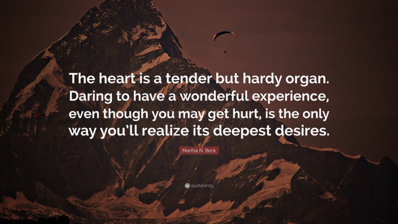 Martha N. Beck Quote: “The heart is a tender but hardy organ. Daring to have a wonderful experience, even though you may get hurt, is the only way you’ll realize its deepest desires.”