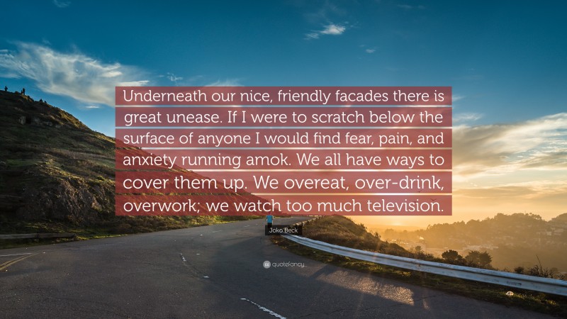 Joko Beck Quote: “Underneath our nice, friendly facades there is great unease. If I were to scratch below the surface of anyone I would find fear, pain, and anxiety running amok. We all have ways to cover them up. We overeat, over-drink, overwork; we watch too much television.”