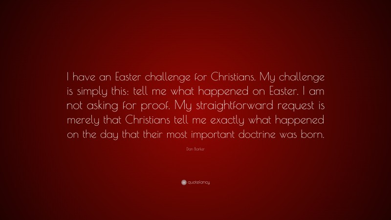 Dan Barker Quote: “I have an Easter challenge for Christians. My challenge is simply this: tell me what happened on Easter. I am not asking for proof. My straightforward request is merely that Christians tell me exactly what happened on the day that their most important doctrine was born.”