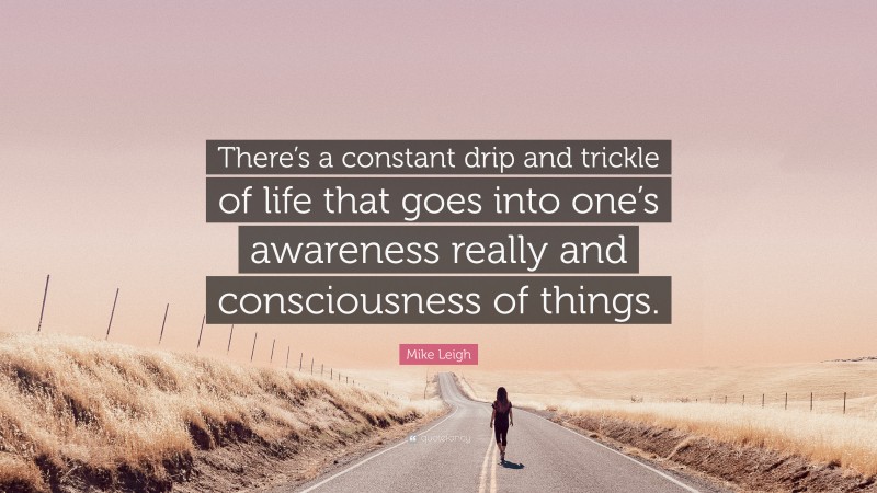 Mike Leigh Quote: “There’s a constant drip and trickle of life that goes into one’s awareness really and consciousness of things.”