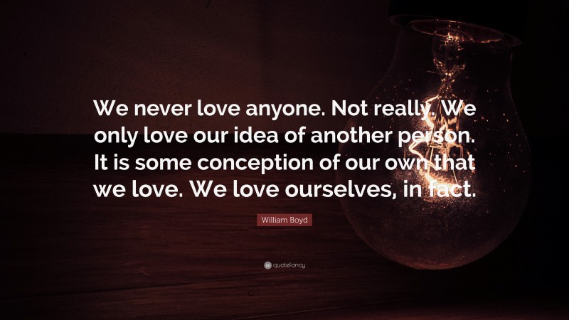 William Boyd Quote: “We never love anyone. Not really. We only love our idea of another person. It is some conception of our own that we love. We love ourselves, in fact.”