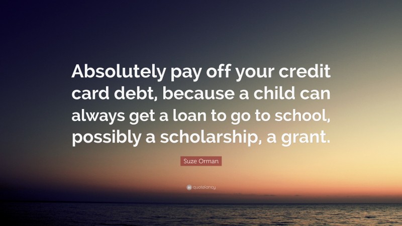 Suze Orman Quote: “Absolutely pay off your credit card debt, because a child can always get a loan to go to school, possibly a scholarship, a grant.”