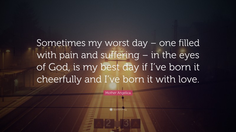 Mother Angelica Quote: “Sometimes my worst day – one filled with pain and suffering – in the eyes of God, is my best day if I’ve born it cheerfully and I’ve born it with love.”