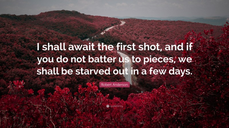 Robert Anderson Quote: “I shall await the first shot, and if you do not batter us to pieces, we shall be starved out in a few days.”
