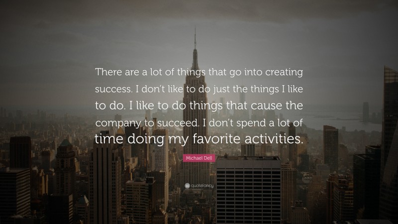 Michael Dell Quote: “There are a lot of things that go into creating success. I don’t like to do just the things I like to do. I like to do things that cause the company to succeed. I don’t spend a lot of time doing my favorite activities.”