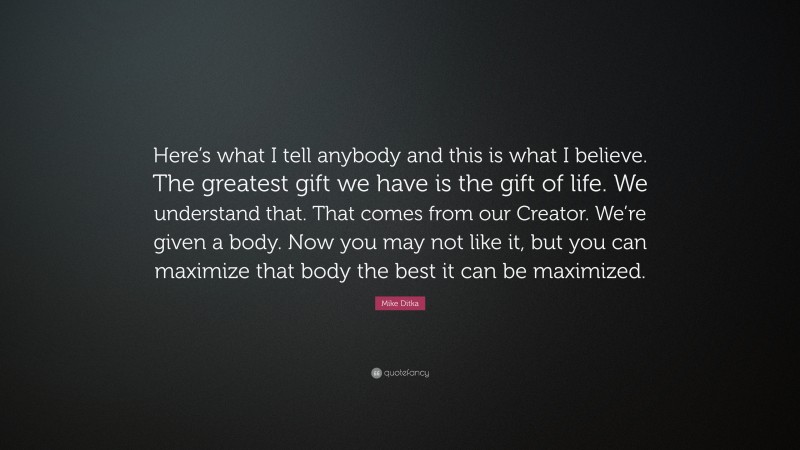 Mike Ditka Quote: “Here’s what I tell anybody and this is what I believe. The greatest gift we have is the gift of life. We understand that. That comes from our Creator. We’re given a body. Now you may not like it, but you can maximize that body the best it can be maximized.”