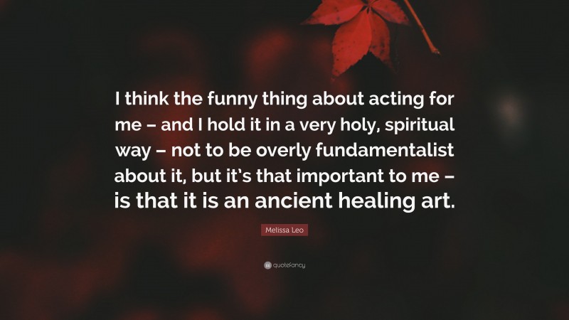 Melissa Leo Quote: “I think the funny thing about acting for me – and I hold it in a very holy, spiritual way – not to be overly fundamentalist about it, but it’s that important to me – is that it is an ancient healing art.”