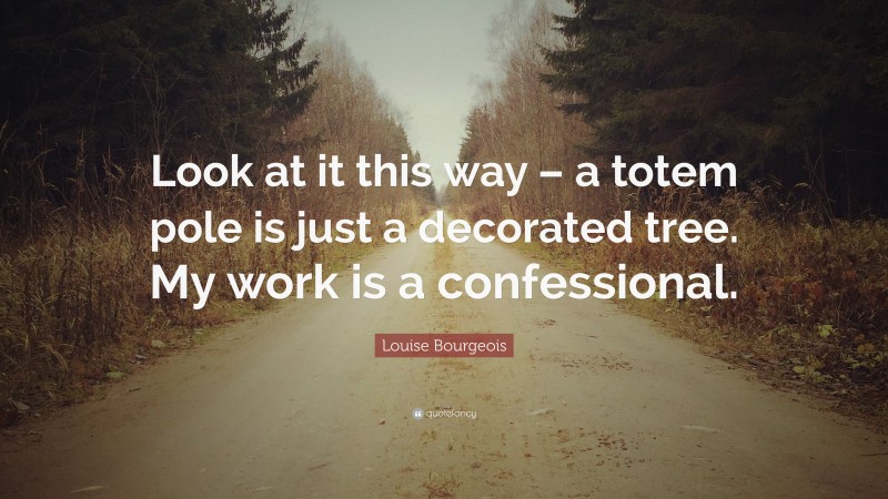 Louise Bourgeois Quote: “Look at it this way – a totem pole is just a decorated tree. My work is a confessional.”