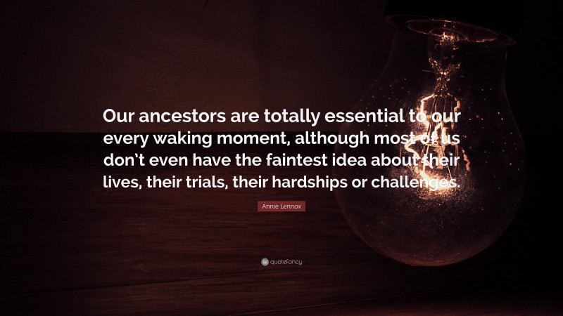 Annie Lennox Quote: “Our ancestors are totally essential to our every waking moment, although most of us don’t even have the faintest idea about their lives, their trials, their hardships or challenges.”