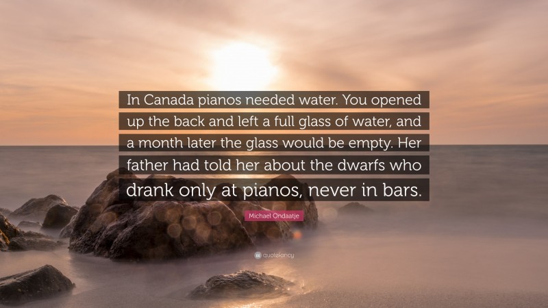 Michael Ondaatje Quote: “In Canada pianos needed water. You opened up the back and left a full glass of water, and a month later the glass would be empty. Her father had told her about the dwarfs who drank only at pianos, never in bars.”