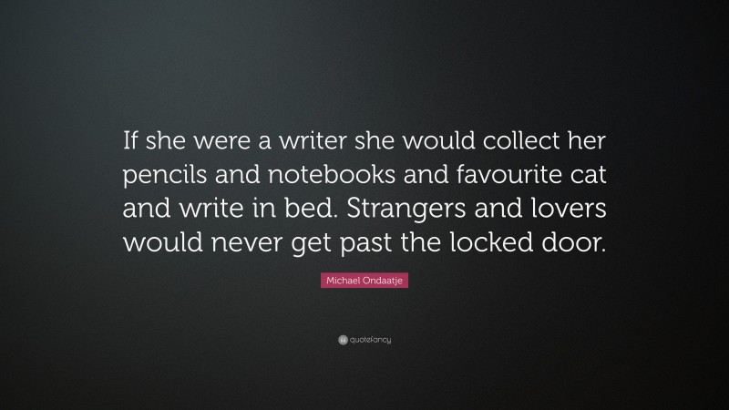 Michael Ondaatje Quote: “If she were a writer she would collect her pencils and notebooks and favourite cat and write in bed. Strangers and lovers would never get past the locked door.”