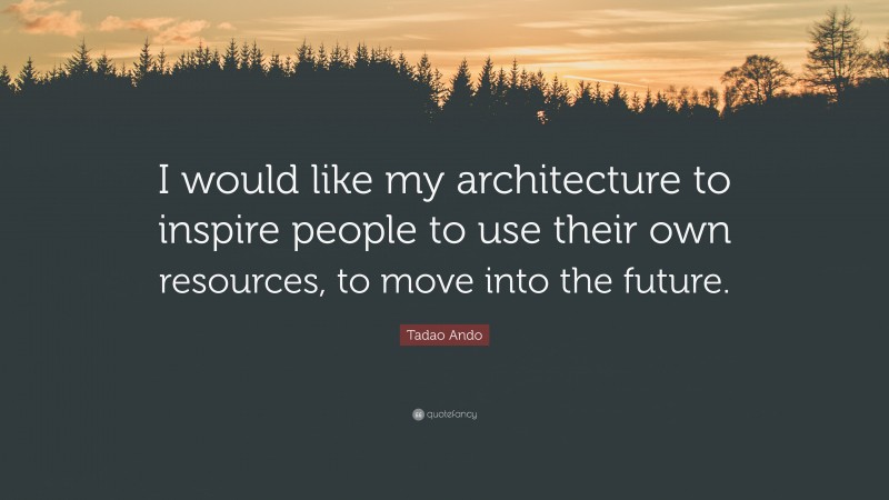 Tadao Ando Quote: “I would like my architecture to inspire people to use their own resources, to move into the future.”