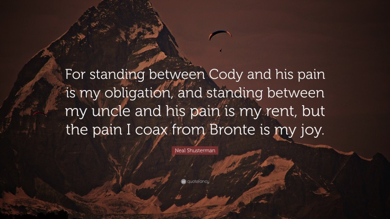 Neal Shusterman Quote: “For standing between Cody and his pain is my obligation, and standing between my uncle and his pain is my rent, but the pain I coax from Bronte is my joy.”