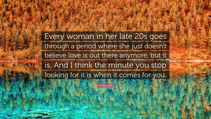 Kristen Bell Quote: “Every woman in her late 20s goes through a period where she just doesn’t believe love is out there anymore, but it is. And I think the minute you stop looking for it is when it comes for you.”