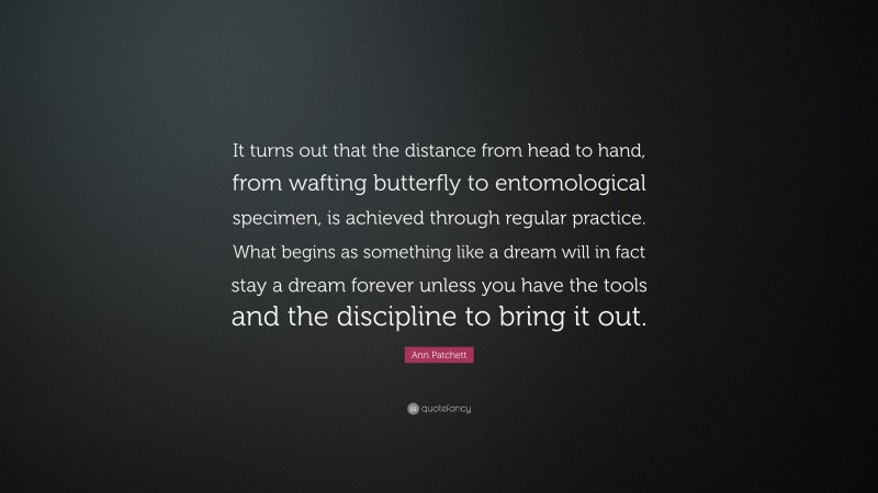 Ann Patchett Quote: “It turns out that the distance from head to hand, from wafting butterfly to entomological specimen, is achieved through regular practice. What begins as something like a dream will in fact stay a dream forever unless you have the tools and the discipline to bring it out.”