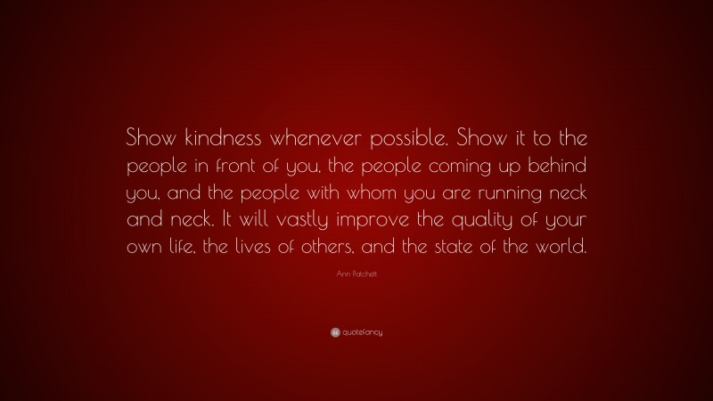 Ann Patchett Quote: “Show kindness whenever possible. Show it to the people in front of you, the people coming up behind you, and the people with whom you are running neck and neck. It will vastly improve the quality of your own life, the lives of others, and the state of the world.”