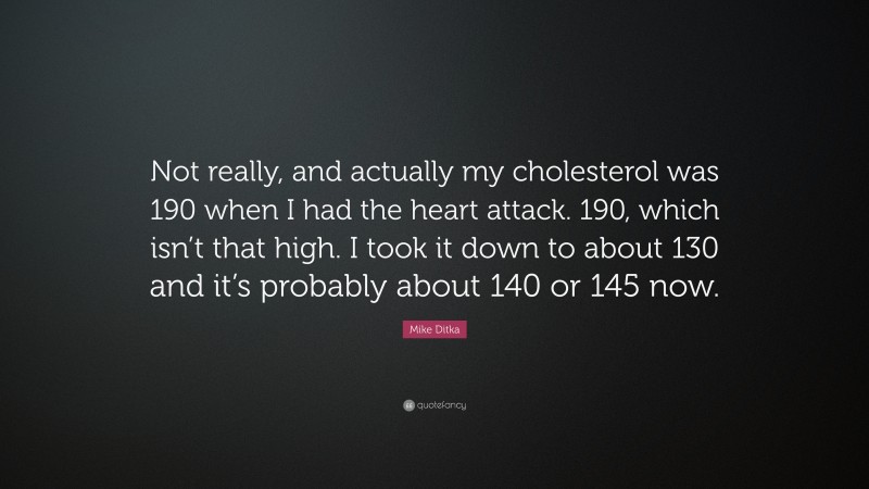 Mike Ditka Quote: “Not really, and actually my cholesterol was 190 when I had the heart attack. 190, which isn’t that high. I took it down to about 130 and it’s probably about 140 or 145 now.”