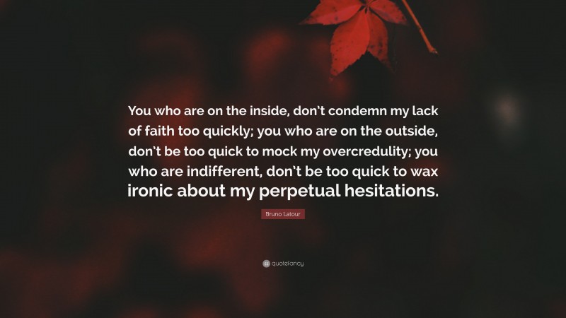 Bruno Latour Quote: “You who are on the inside, don’t condemn my lack of faith too quickly; you who are on the outside, don’t be too quick to mock my overcredulity; you who are indifferent, don’t be too quick to wax ironic about my perpetual hesitations.”