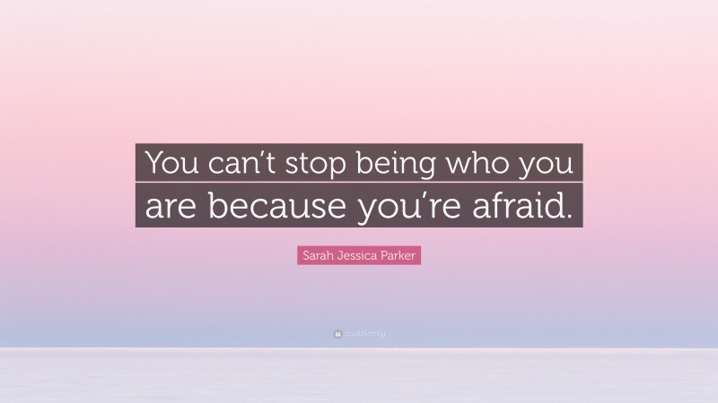 Sarah Jessica Parker Quote: “You can’t stop being who you are because you’re afraid.”