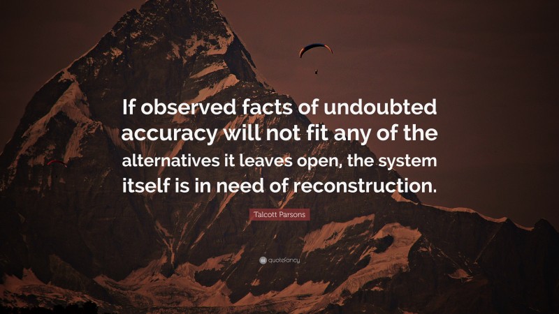 Talcott Parsons Quote: “If observed facts of undoubted accuracy will not fit any of the alternatives it leaves open, the system itself is in need of reconstruction.”