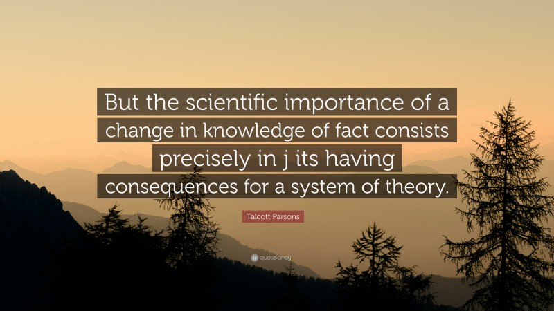 Talcott Parsons Quote: “But the scientific importance of a change in knowledge of fact consists precisely in j its having consequences for a system of theory.”