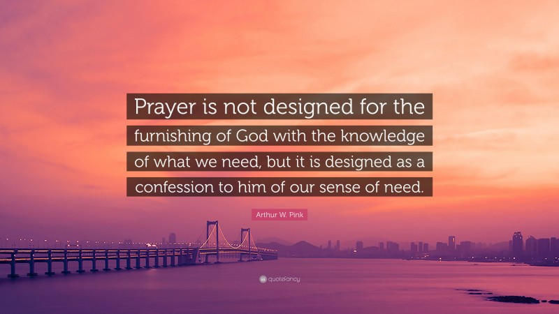 Arthur W. Pink Quote: “Prayer is not designed for the furnishing of God with the knowledge of what we need, but it is designed as a confession to him of our sense of need.”