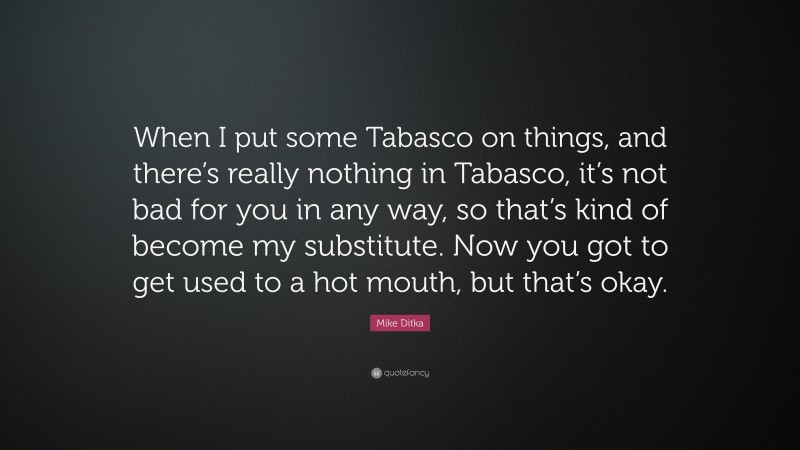 Mike Ditka Quote: “When I put some Tabasco on things, and there’s really nothing in Tabasco, it’s not bad for you in any way, so that’s kind of become my substitute. Now you got to get used to a hot mouth, but that’s okay.”