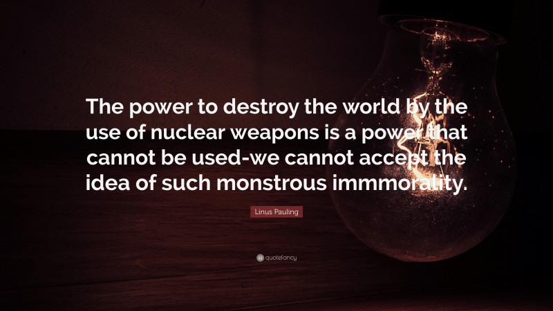 Linus Pauling Quote: “The power to destroy the world by the use of nuclear weapons is a power that cannot be used-we cannot accept the idea of such monstrous immmorality.”