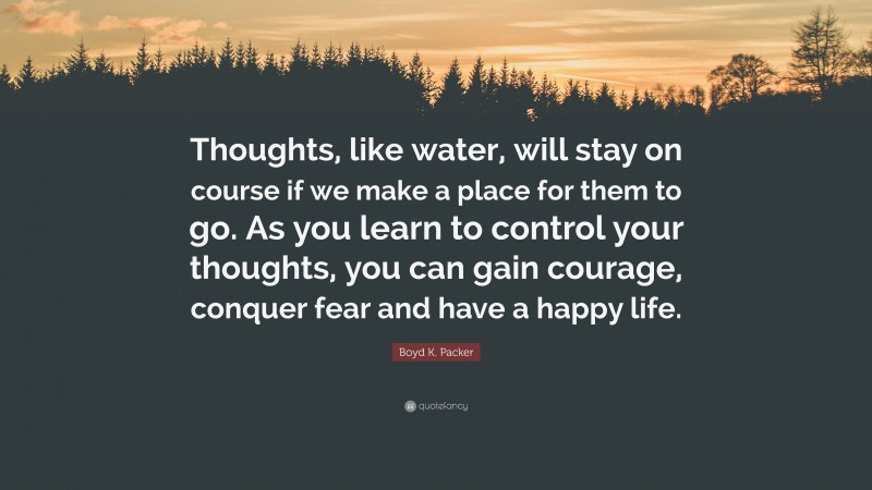 Boyd K. Packer Quote: “Thoughts, like water, will stay on course if we make a place for them to go. As you learn to control your thoughts, you can gain courage, conquer fear and have a happy life.”