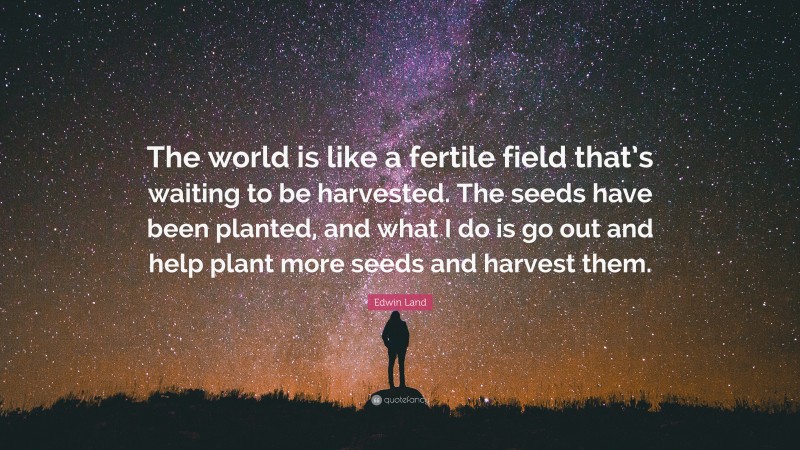 Edwin Land Quote: “The world is like a fertile field that’s waiting to be harvested. The seeds have been planted, and what I do is go out and help plant more seeds and harvest them.”