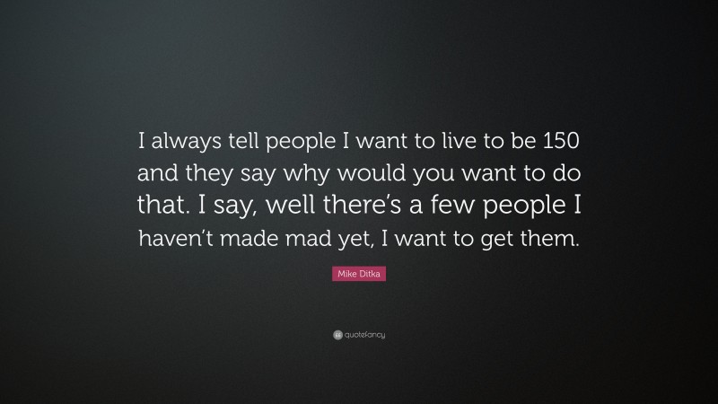 Mike Ditka Quote: “I always tell people I want to live to be 150 and they say why would you want to do that. I say, well there’s a few people I haven’t made mad yet, I want to get them.”
