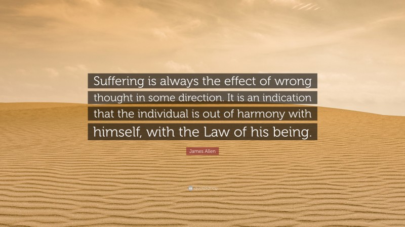 James Allen Quote: “Suffering is always the effect of wrong thought in some direction. It is an indication that the individual is out of harmony with himself, with the Law of his being.”