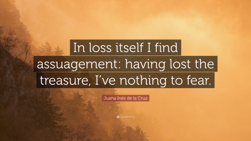 Juana Inés de la Cruz Quote: “In loss itself I find assuagement: having lost the treasure, I’ve nothing to fear.”
