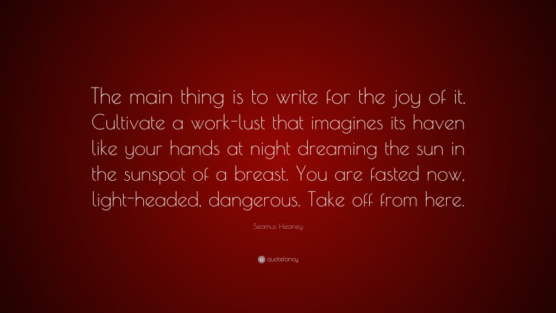 Seamus Heaney Quote: “The main thing is to write for the joy of it. Cultivate a work-lust that imagines its haven like your hands at night dreaming the sun in the sunspot of a breast. You are fasted now, light-headed, dangerous. Take off from here.”