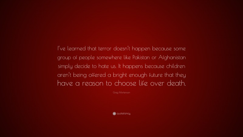 Greg Mortenson Quote: “I’ve learned that terror doesn’t happen because some group of people somewhere like Pakistan or Afghanistan simply decide to hate us. It happens because children aren’t being offered a bright enough future that they have a reason to choose life over death.”