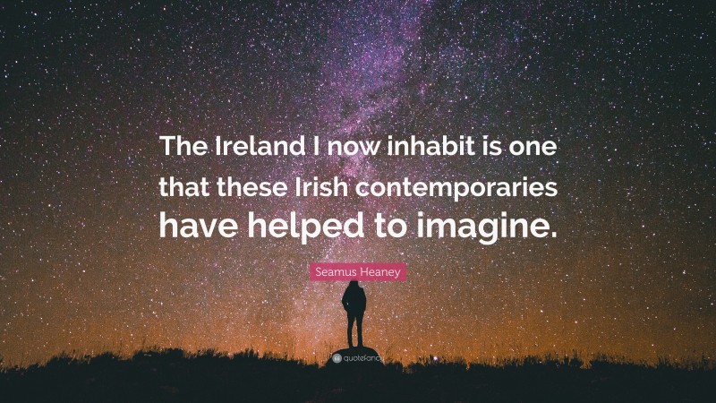 Seamus Heaney Quote: “The Ireland I now inhabit is one that these Irish contemporaries have helped to imagine.”