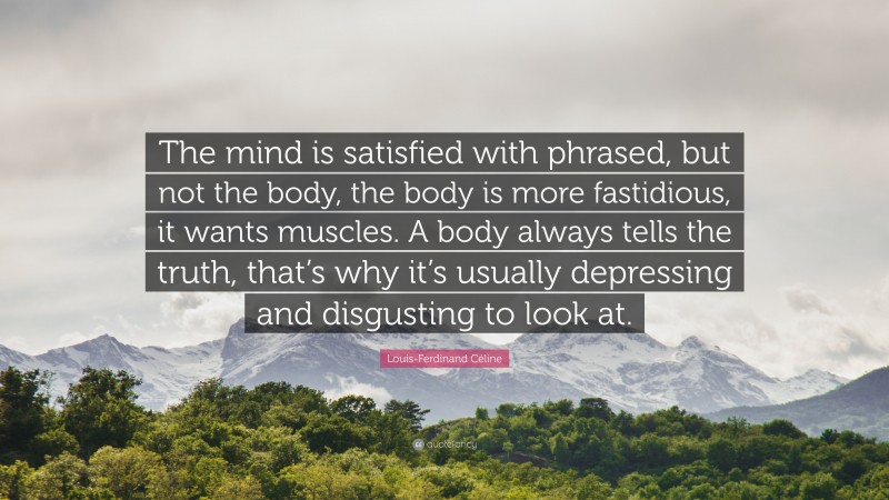 Louis-Ferdinand Céline Quote: “The mind is satisfied with phrased, but not the body, the body is more fastidious, it wants muscles. A body always tells the truth, that’s why it’s usually depressing and disgusting to look at.”