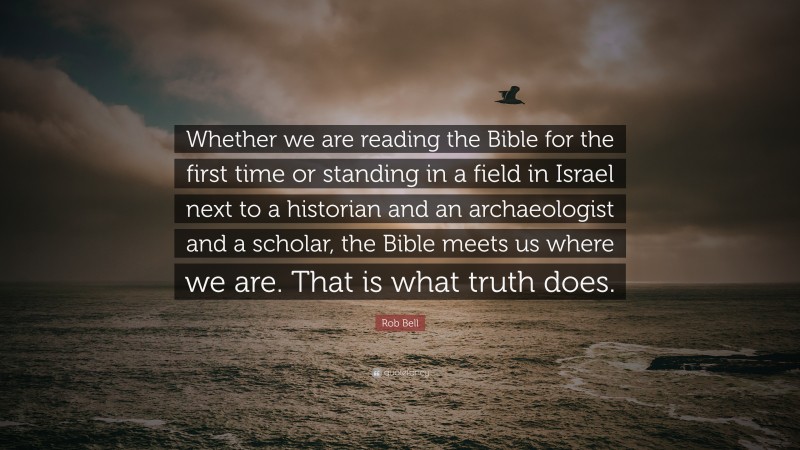 Rob Bell Quote: “Whether we are reading the Bible for the first time or standing in a field in Israel next to a historian and an archaeologist and a scholar, the Bible meets us where we are. That is what truth does.”