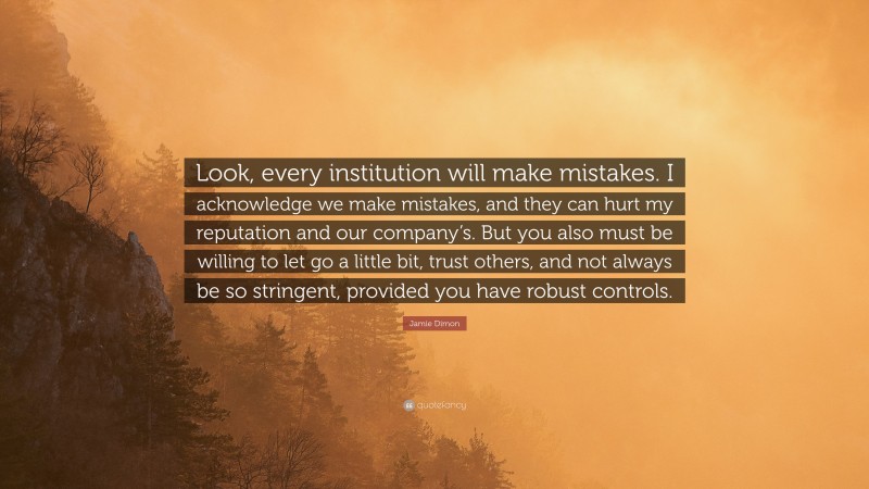 Jamie Dimon Quote: “Look, every institution will make mistakes. I acknowledge we make mistakes, and they can hurt my reputation and our company’s. But you also must be willing to let go a little bit, trust others, and not always be so stringent, provided you have robust controls.”