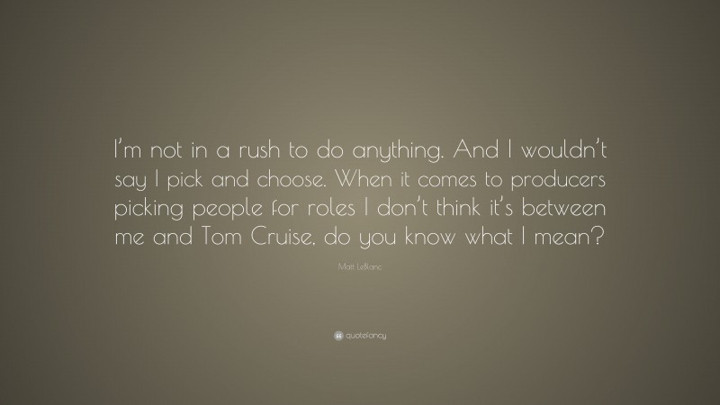 Matt LeBlanc Quote: “I’m not in a rush to do anything. And I wouldn’t say I pick and choose. When it comes to producers picking people for roles I don’t think it’s between me and Tom Cruise, do you know what I mean?”