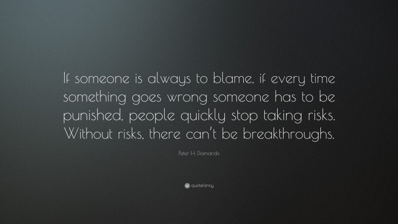 Peter H. Diamandis Quote: “If someone is always to blame, if every time something goes wrong someone has to be punished, people quickly stop taking risks. Without risks, there can’t be breakthroughs.”