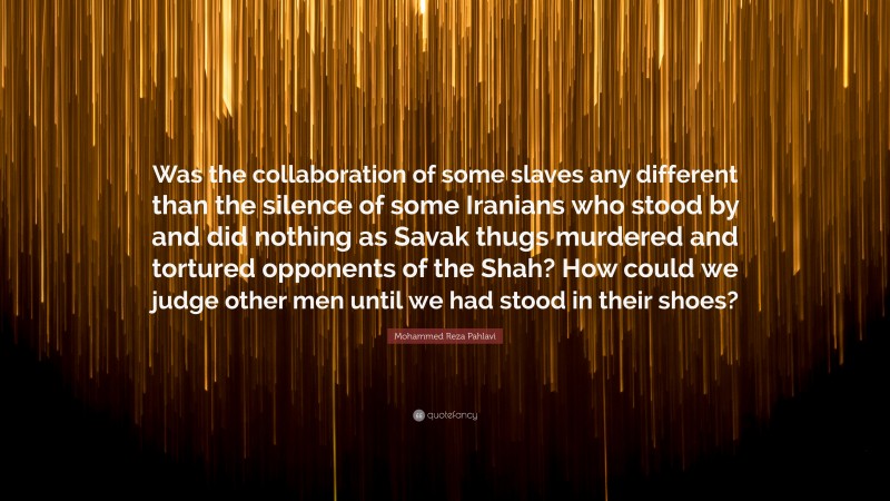 Mohammed Reza Pahlavi Quote: “Was the collaboration of some slaves any different than the silence of some Iranians who stood by and did nothing as Savak thugs murdered and tortured opponents of the Shah? How could we judge other men until we had stood in their shoes?”