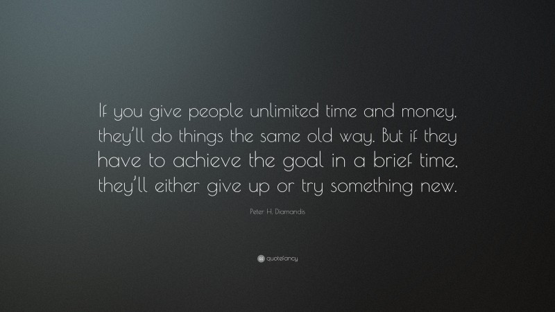 Peter H. Diamandis Quote: “If you give people unlimited time and money, they’ll do things the same old way. But if they have to achieve the goal in a brief time, they’ll either give up or try something new.”