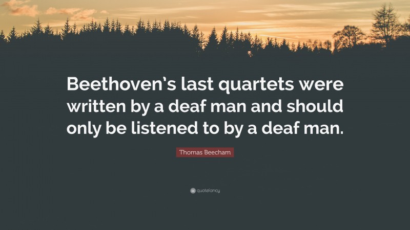 Thomas Beecham Quote: “Beethoven’s last quartets were written by a deaf man and should only be listened to by a deaf man.”