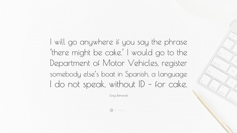 Greg Behrendt Quote: “I will go anywhere if you say the phrase ‘there might be cake.’ I would go to the Department of Motor Vehicles, register somebody else’s boat in Spanish, a language I do not speak, without ID – for cake.”