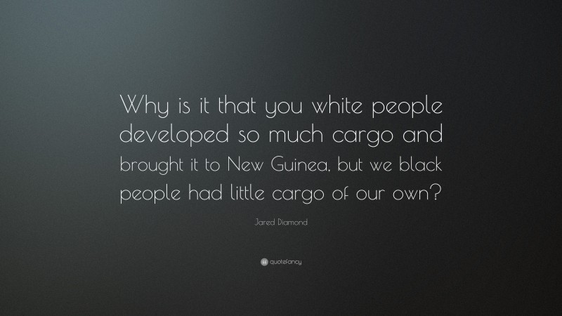 Jared Diamond Quote: “Why is it that you white people developed so much cargo and brought it to New Guinea, but we black people had little cargo of our own?”