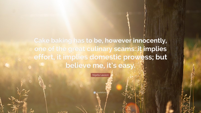 Nigella Lawson Quote: “Cake baking has to be, however innocently, one of the great culinary scams: it implies effort, it implies domestic prowess; but believe me, it’s easy.”