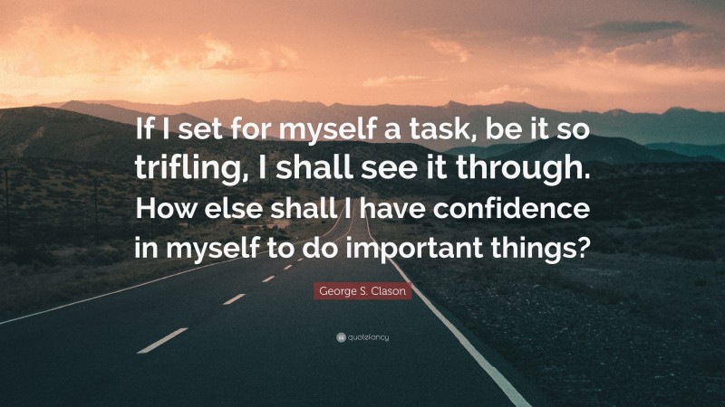 George S. Clason Quote: “If I set for myself a task, be it so trifling, I shall see it through. How else shall I have confidence in myself to do important things?”