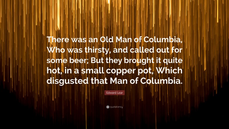 Edward Lear Quote: “There was an Old Man of Columbia, Who was thirsty, and called out for some beer; But they brought it quite hot, in a small copper pot, Which disgusted that Man of Columbia.”